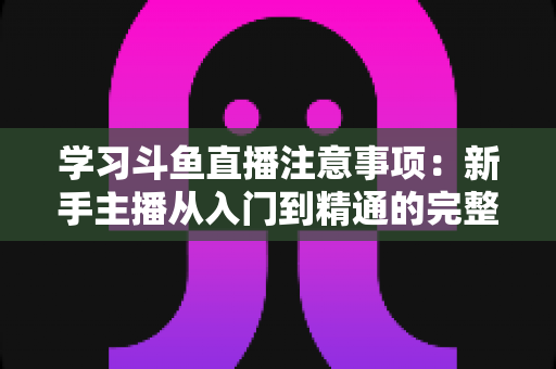 学习斗鱼直播注意事项:新手主播从入门到精通的完整避坑指南 学习斗鱼直播注意事项:新手主播从入门到精通的完整避坑指南