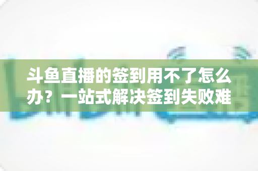 斗鱼直播的签到用不了怎么办?一站式解决签到失败难题的实用指南 斗鱼直播的签到用不了怎么办?一站式解决签到失败难题的实用指南