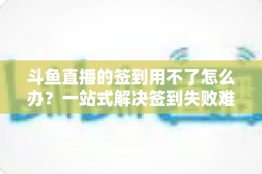 斗鱼直播的签到用不了怎么办?一站式解决签到失败难题的实用指南 斗鱼直播的签到用不了怎么办?一站式解决签到失败难题的实用指南