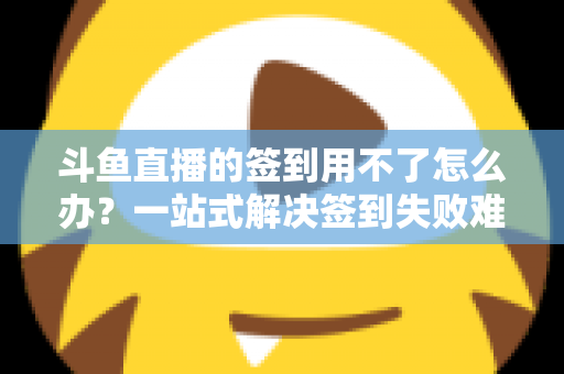 斗鱼直播的签到用不了怎么办？一站式解决签到失败难题的实用指南