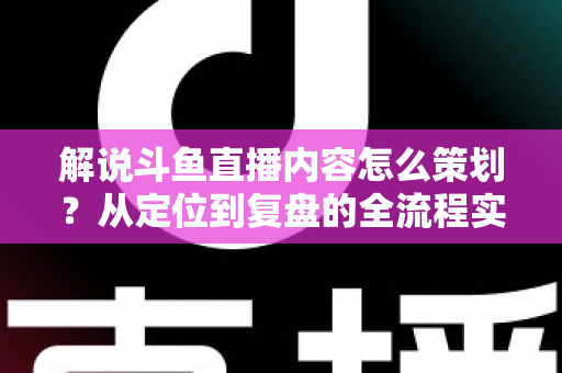 解说斗鱼直播内容怎么策划？从定位到复盘的全流程实战指南，助你打造高人气直播间