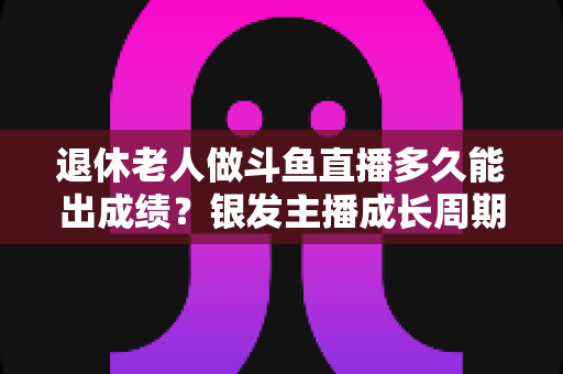 退休老人做斗鱼直播多久能出成绩？银发主播成长周期与提速攻略全解析