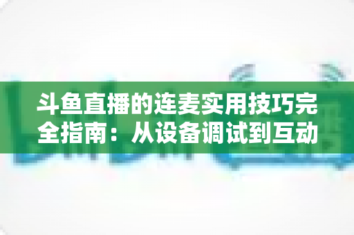 斗鱼直播的连麦实用技巧完全指南：从设备调试到互动话术，让直播间人气与收益双提升