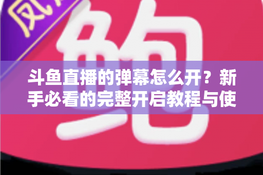 斗鱼直播的弹幕怎么开?新手必看的完整开启教程与使用指南 斗鱼直播的弹幕怎么开?新手必看的完整开启教程与使用指南