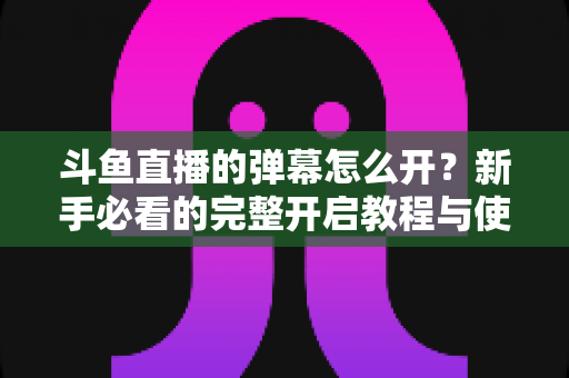 斗鱼直播的弹幕怎么开?新手必看的完整开启教程与使用指南 斗鱼直播的弹幕怎么开?新手必看的完整开启教程与使用指南