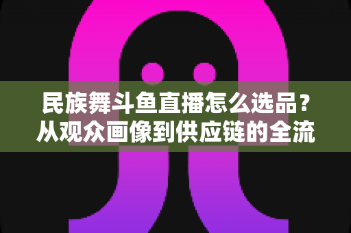 民族舞斗鱼直播怎么选品？从观众画像到供应链的全流程实战选品指南