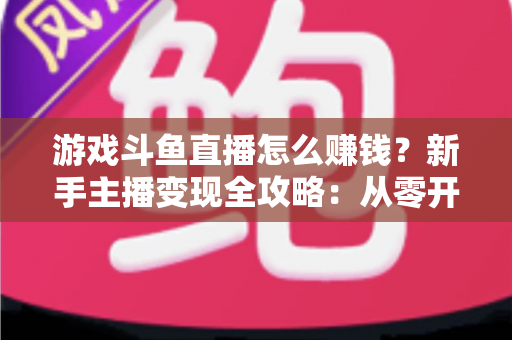 游戏斗鱼直播怎么赚钱？新手主播变现全攻略：从零开始打造你的直播收入管道