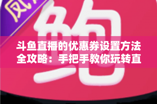 斗鱼直播的优惠券设置方法全攻略：手把手教你玩转直播间营销利器