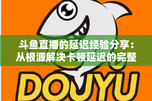 斗鱼直播的延迟经验分享：从根源解决卡顿延迟的完整优化指南