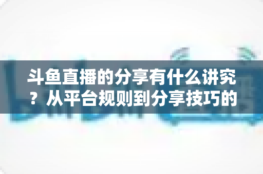 斗鱼直播的分享有什么讲究？从平台规则到分享技巧的全面解析指南