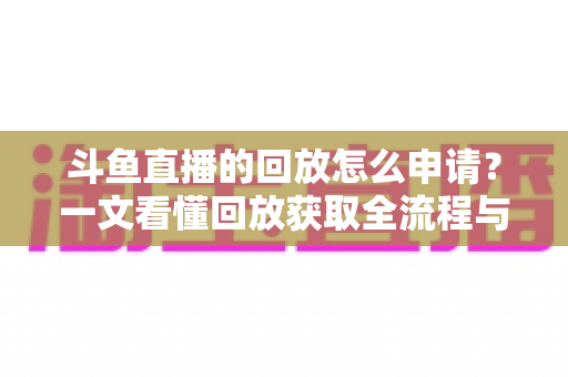 斗鱼直播的回放怎么申请？一文看懂回放获取全流程与实用技巧