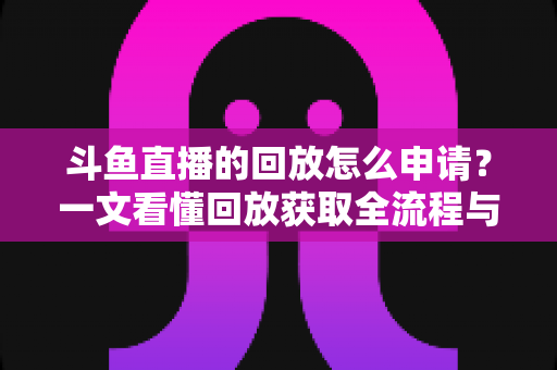 斗鱼直播的回放怎么申请？一文看懂回放获取全流程与实用技巧