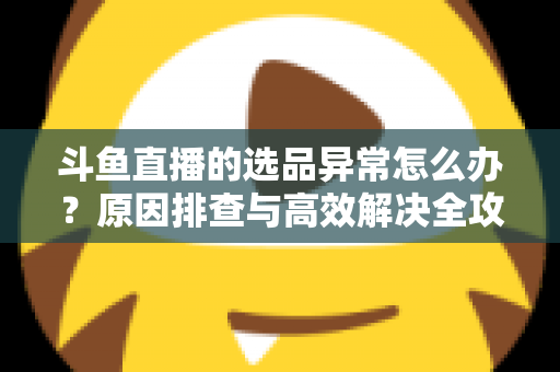 斗鱼直播的选品异常怎么办?原因排查与高效解决全攻略 斗鱼直播的选品异常怎么办?原因排查与高效解决全攻略