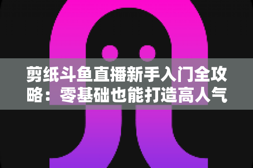 剪纸斗鱼直播新手入门全攻略：零基础也能打造高人气剪纸直播间