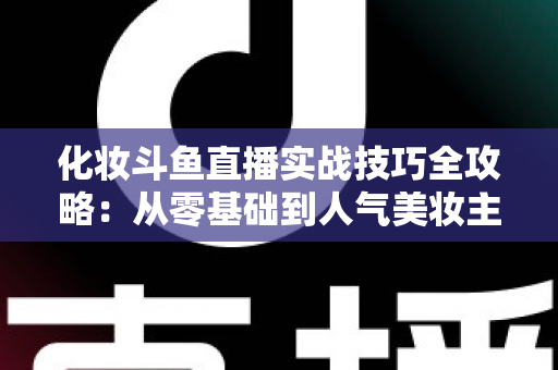 化妆斗鱼直播实战技巧全攻略:从零基础到人气美妆主播的进阶宝典 化妆斗鱼直播实战技巧全攻略:从零基础到人气美妆主播的进阶宝典