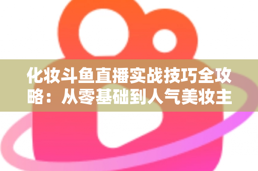 化妆斗鱼直播实战技巧全攻略:从零基础到人气美妆主播的进阶宝典 化妆斗鱼直播实战技巧全攻略:从零基础到人气美妆主播的进阶宝典