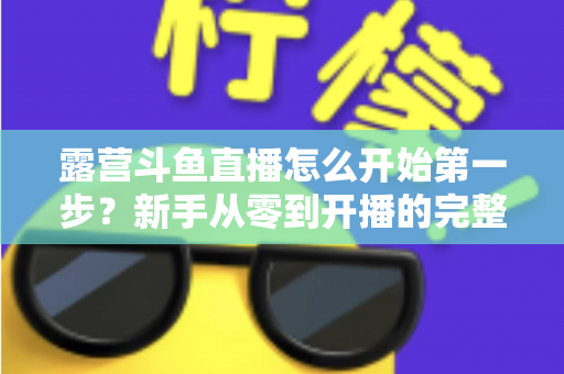 露营斗鱼直播怎么开始第一步?新手从零到开播的完整实战指南 露营斗鱼直播怎么开始第一步?新手从零到开播的完整实战指南