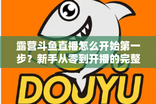 露营斗鱼直播怎么开始第一步？新手从零到开播的完整实战指南