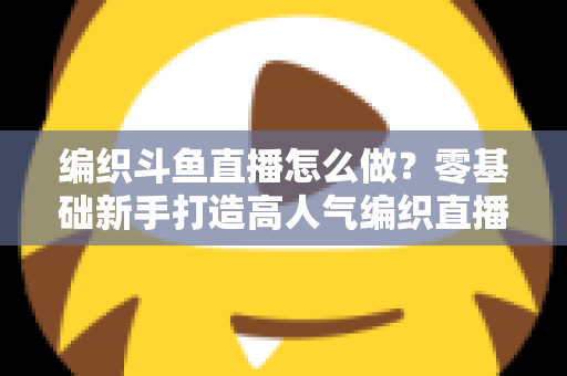 编织斗鱼直播怎么做?零基础新手打造高人气编织直播间的完整实战攻略 编织斗鱼直播怎么做?零基础新手打造高人气编织直播间的完整实战攻略