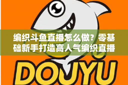 编织斗鱼直播怎么做？零基础新手打造高人气编织直播间的完整实战攻略