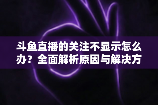 斗鱼直播的关注不显示怎么办？全面解析原因与解决方法指南
