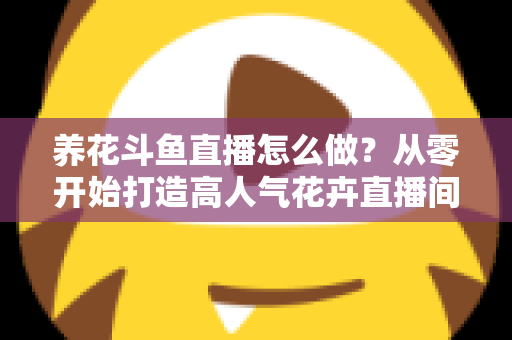 养花斗鱼直播怎么做?从零开始打造高人气花卉直播间的完整实战指南 养花斗鱼直播怎么做?从零开始打造高人气花卉直播间的完整实战指南