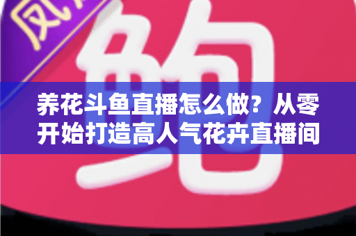 养花斗鱼直播怎么做?从零开始打造高人气花卉直播间的完整实战指南 养花斗鱼直播怎么做?从零开始打造高人气花卉直播间的完整实战指南