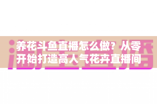 养花斗鱼直播怎么做？从零开始打造高人气花卉直播间的完整实战指南