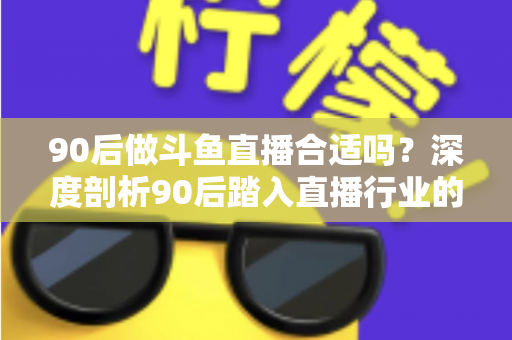 90后做斗鱼直播合适吗？深度剖析90后踏入直播行业的机遇、挑战与成功路径