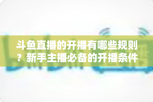 斗鱼直播的开播有哪些规则？新手主播必备的开播条件与合规指南全解析