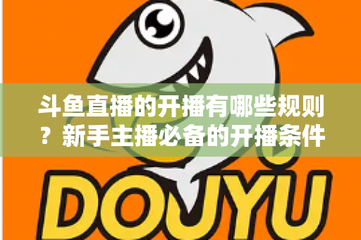 斗鱼直播的开播有哪些规则？新手主播必备的开播条件与合规指南全解析