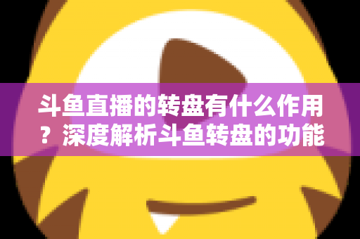斗鱼直播的转盘有什么作用？深度解析斗鱼转盘的功能价值与实用玩法指南