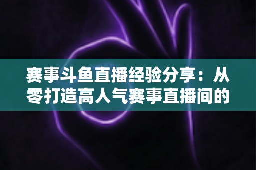 赛事斗鱼直播经验分享：从零打造高人气赛事直播间的实战指南