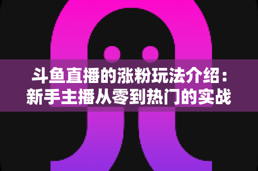 斗鱼直播的涨粉玩法介绍:新手主播从零到热门的实战涨粉指南 斗鱼直播的涨粉玩法介绍:新手主播从零到热门的实战涨粉指南