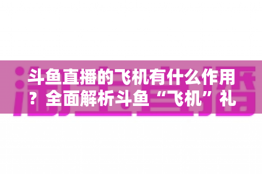斗鱼直播的飞机有什么作用?全面解析斗鱼“飞机”礼物的功能、价值与使用指南 斗鱼直播的飞机有什么作用?全面解析斗鱼“飞机”礼物的功能、价值与使用指南