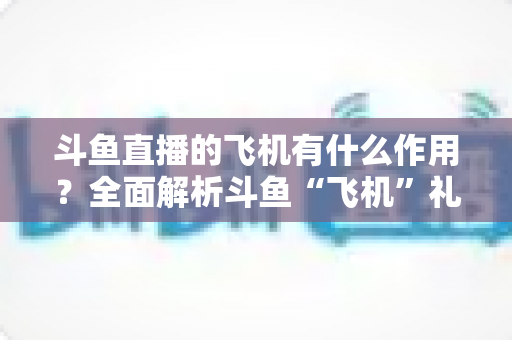 斗鱼直播的飞机有什么作用？全面解析斗鱼“飞机”礼物的功能、价值与使用指南
