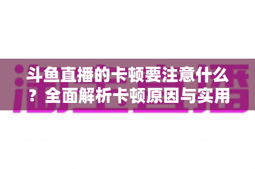 斗鱼直播的卡顿要注意什么？全面解析卡顿原因与实用解决指南
