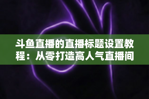 斗鱼直播的直播标题设置教程:从零打造高人气直播间的完整指南 斗鱼直播的直播标题设置教程:从零打造高人气直播间的完整指南