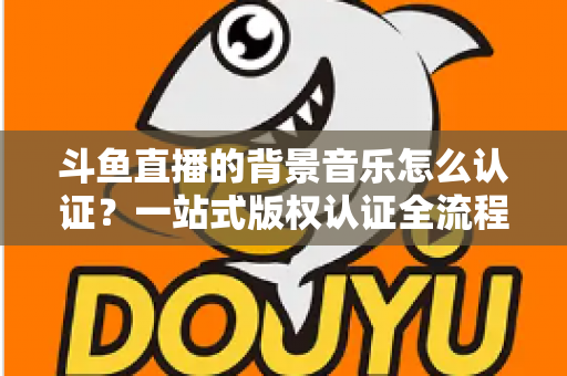 斗鱼直播的背景音乐怎么认证？一站式版权认证全流程指南与实用避坑攻略