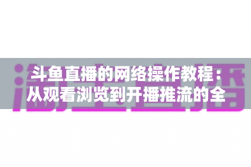 斗鱼直播的网络操作教程：从观看浏览到开播推流的全流程实操指南