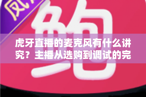 虎牙直播的麦克风有什么讲究？主播从选购到调试的完整指南
