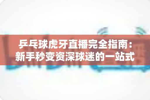 乒乓球虎牙直播完全指南:新手秒变资深球迷的一站式观赛宝典 乒乓球虎牙直播完全指南:新手秒变资深球迷的一站式观赛宝典