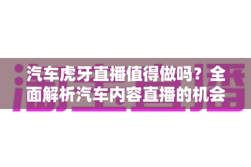 汽车虎牙直播值得做吗？全面解析汽车内容直播的机会、挑战与变现前景
