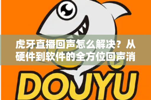 虎牙直播回声怎么解决?从硬件到软件的全方位回声消除指南与实用技巧分享 虎牙直播回声怎么解决?从硬件到软件的全方位回声消除指南与实用技巧分享