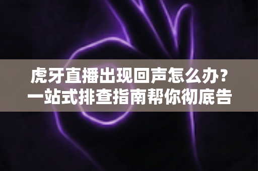 虎牙直播出现回声怎么办？一站式排查指南帮你彻底告别回声困扰