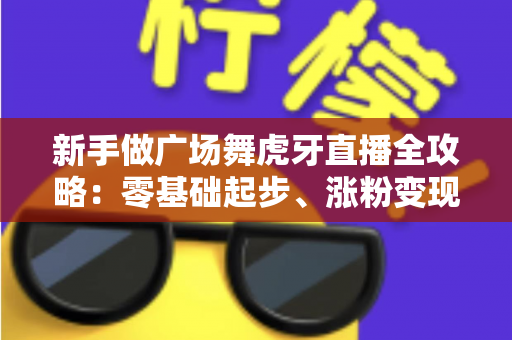 新手做广场舞虎牙直播全攻略：零基础起步、涨粉变现的完整实战指南