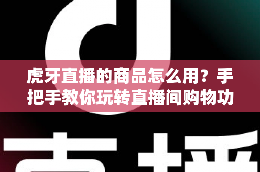 虎牙直播的商品怎么用？手把手教你玩转直播间购物功能的完整攻略