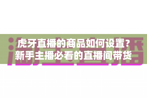 虎牙直播的商品如何设置?新手主播必看的直播间带货功能完整设置教程与实操指南 虎牙直播的商品如何设置?新手主播必看的直播间带货功能完整设置教程与实操指南