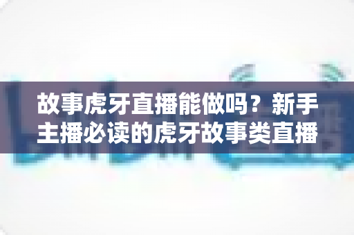 故事虎牙直播能做吗？新手主播必读的虎牙故事类直播可行性、开通步骤与变现全攻略