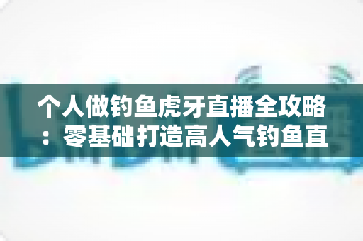 个人做钓鱼虎牙直播全攻略：零基础打造高人气钓鱼直播间的实战指南